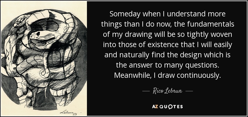 Someday when I understand more things than I do now, the fundamentals of my drawing will be so tightly woven into those of existence that I will easily and naturally find the design which is the answer to many questions. Meanwhile, I draw continuously. - Rico Lebrun