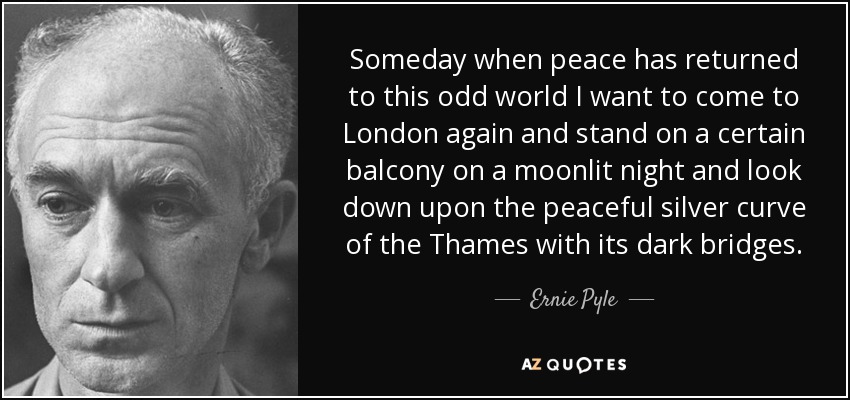 Someday when peace has returned to this odd world I want to come to London again and stand on a certain balcony on a moonlit night and look down upon the peaceful silver curve of the Thames with its dark bridges. - Ernie Pyle