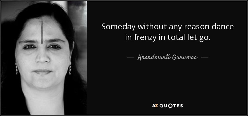 Someday without any reason dance in frenzy in total let go. - Anandmurti Gurumaa