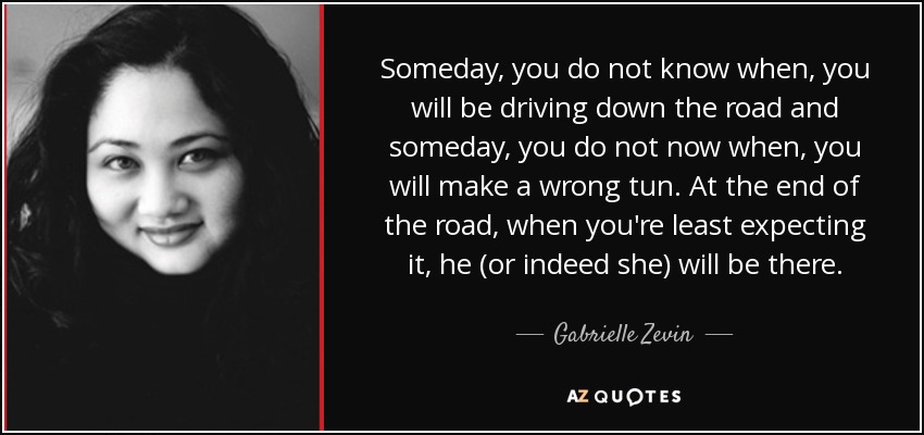 Someday, you do not know when, you will be driving down the road and someday, you do not now when, you will make a wrong tun. At the end of the road, when you're least expecting it, he (or indeed she) will be there. - Gabrielle Zevin