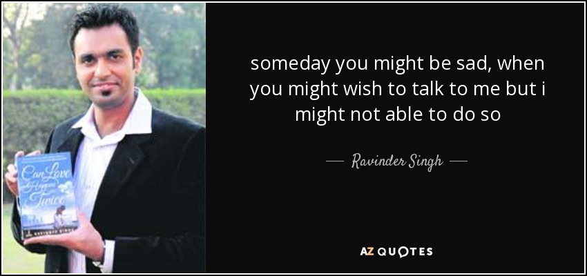 someday you might be sad, when you might wish to talk to me but i might not able to do so - Ravinder Singh