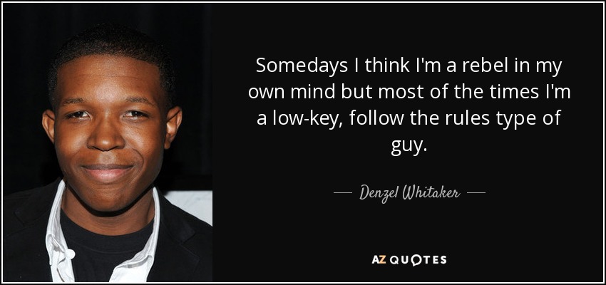 Somedays I think I'm a rebel in my own mind but most of the times I'm a low-key, follow the rules type of guy. - Denzel Whitaker