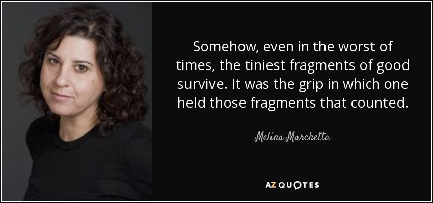 Somehow, even in the worst of times, the tiniest fragments of good survive. It was the grip in which one held those fragments that counted. - Melina Marchetta