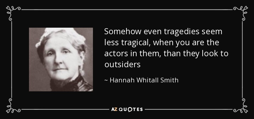 Somehow even tragedies seem less tragical, when you are the actors in them, than they look to outsiders - Hannah Whitall Smith