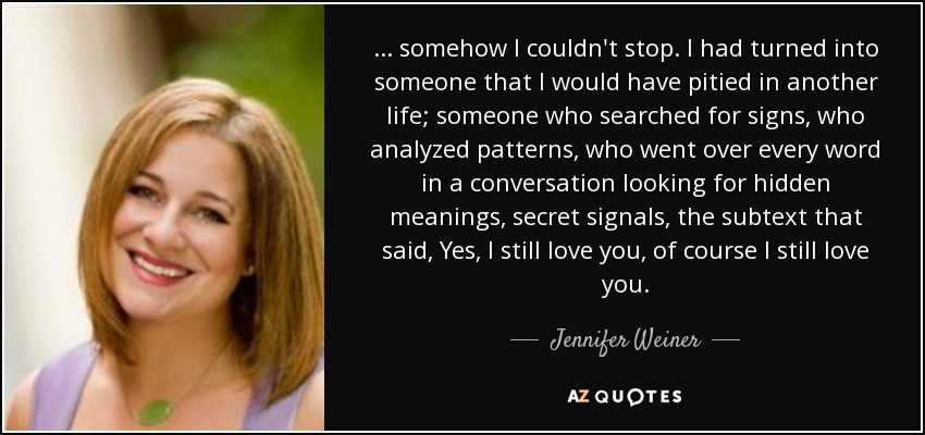 ... somehow I couldn't stop. I had turned into someone that I would have pitied in another life; someone who searched for signs, who analyzed patterns, who went over every word in a conversation looking for hidden meanings, secret signals, the subtext that said, Yes, I still love you, of course I still love you. - Jennifer Weiner