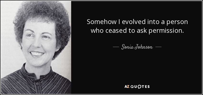 Somehow I evolved into a person who ceased to ask permission. - Sonia Johnson