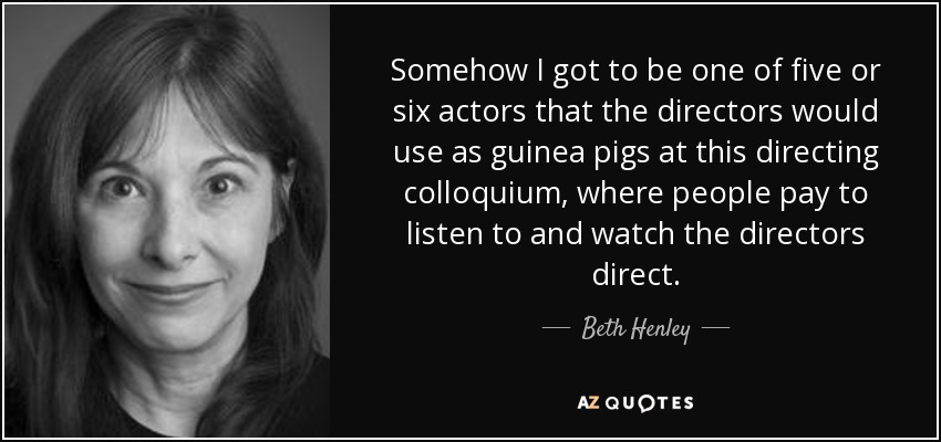 Somehow I got to be one of five or six actors that the directors would use as guinea pigs at this directing colloquium, where people pay to listen to and watch the directors direct. - Beth Henley