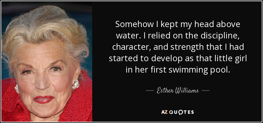 Somehow I kept my head above water. I relied on the discipline, character, and strength that I had started to develop as that little girl in her first swimming pool. - Esther Williams