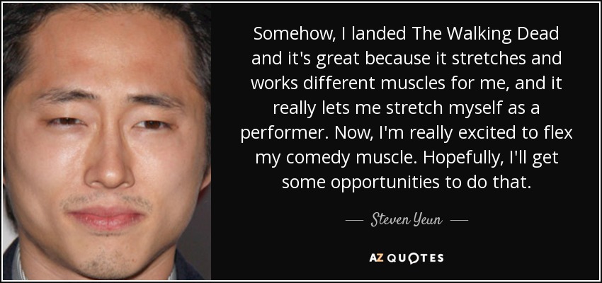 Somehow, I landed The Walking Dead and it's great because it stretches and works different muscles for me, and it really lets me stretch myself as a performer. Now, I'm really excited to flex my comedy muscle. Hopefully, I'll get some opportunities to do that. - Steven Yeun