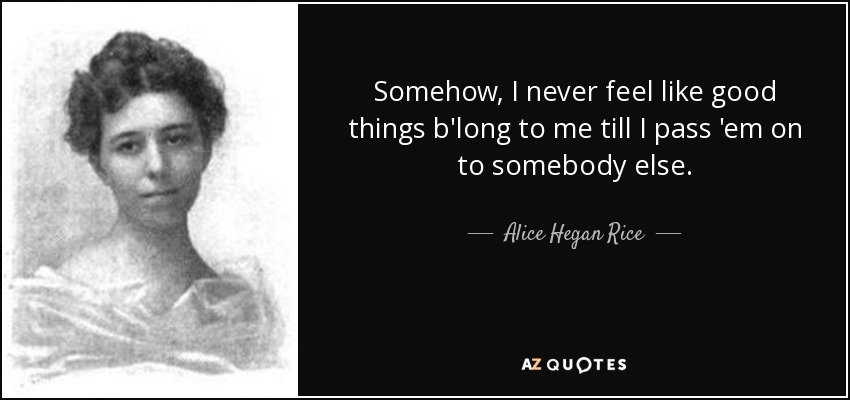 Somehow, I never feel like good things b'long to me till I pass 'em on to somebody else. - Alice Hegan Rice
