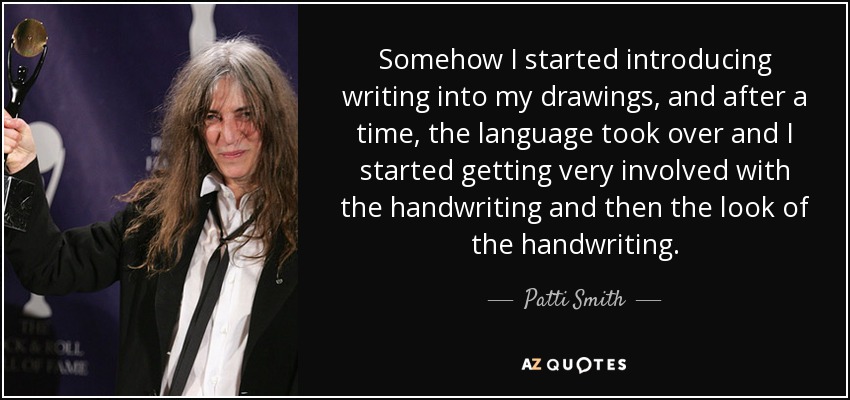 Somehow I started introducing writing into my drawings, and after a time, the language took over and I started getting very involved with the handwriting and then the look of the handwriting. - Patti Smith