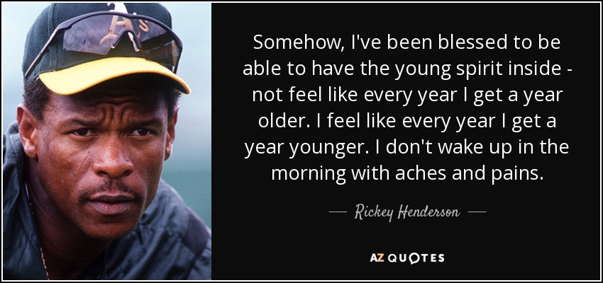 Somehow, I've been blessed to be able to have the young spirit inside - not feel like every year I get a year older. I feel like every year I get a year younger. I don't wake up in the morning with aches and pains. - Rickey Henderson