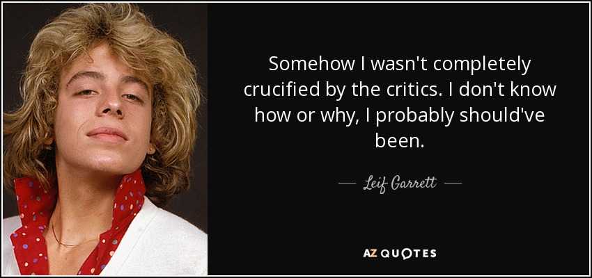 Somehow I wasn't completely crucified by the critics. I don't know how or why, I probably should've been. - Leif Garrett