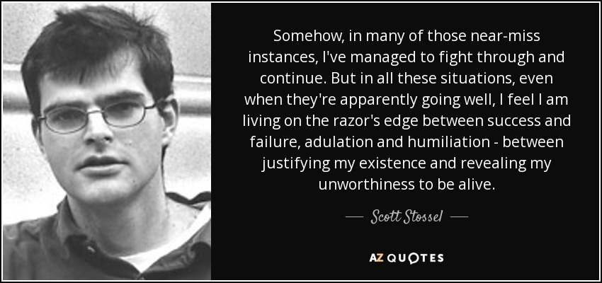 Somehow, in many of those near-miss instances, I've managed to fight through and continue. But in all these situations, even when they're apparently going well, I feel I am living on the razor's edge between success and failure, adulation and humiliation - between justifying my existence and revealing my unworthiness to be alive. - Scott Stossel