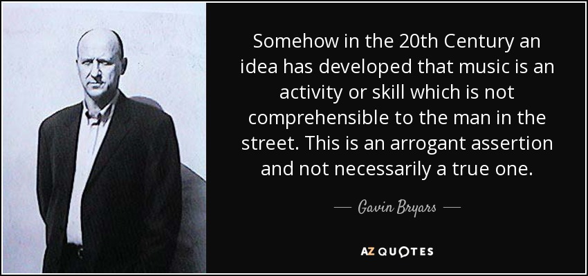 Somehow in the 20th Century an idea has developed that music is an activity or skill which is not comprehensible to the man in the street. This is an arrogant assertion and not necessarily a true one. - Gavin Bryars