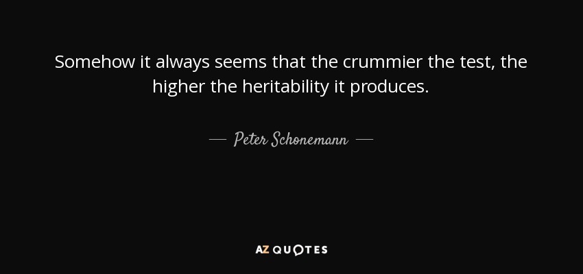 Somehow it always seems that the crummier the test, the higher the heritability it produces. - Peter Schonemann