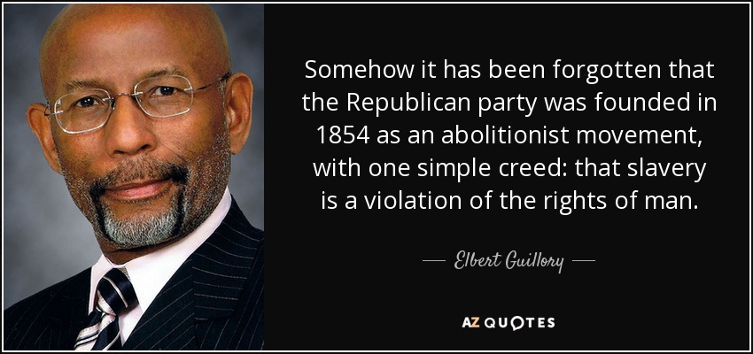 Somehow it has been forgotten that the Republican party was founded in 1854 as an abolitionist movement, with one simple creed: that slavery is a violation of the rights of man. - Elbert Guillory