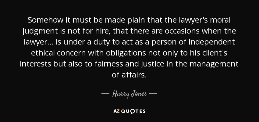 Somehow it must be made plain that the lawyer's moral judgment is not for hire, that there are occasions when the lawyer . . . is under a duty to act as a person of independent ethical concern with obligations not only to his client's interests but also to fairness and justice in the management of affairs. - Harry Jones
