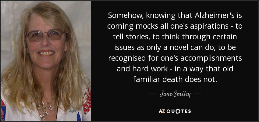 Somehow, knowing that Alzheimer's is coming mocks all one's aspirations - to tell stories, to think through certain issues as only a novel can do, to be recognised for one's accomplishments and hard work - in a way that old familiar death does not. - Jane Smiley