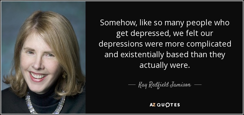 Somehow, like so many people who get depressed, we felt our depressions were more complicated and existentially based than they actually were. - Kay Redfield Jamison