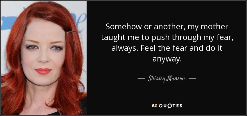 Somehow or another, my mother taught me to push through my fear, always. Feel the fear and do it anyway. - Shirley Manson