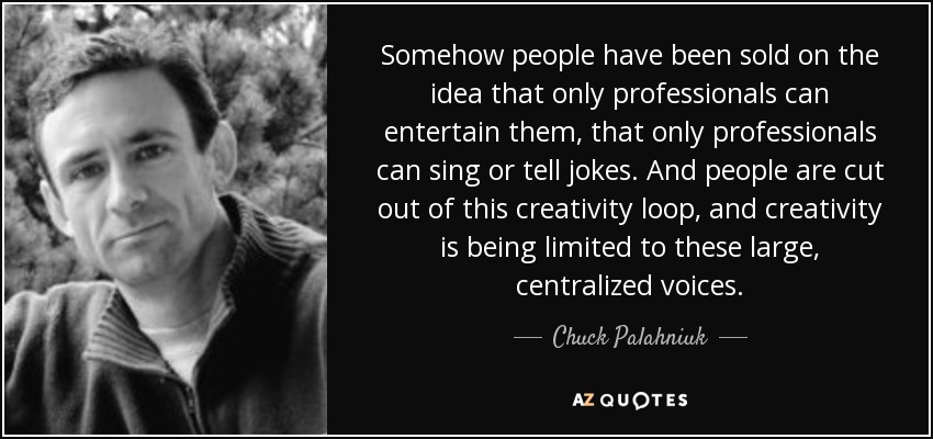 Somehow people have been sold on the idea that only professionals can entertain them, that only professionals can sing or tell jokes. And people are cut out of this creativity loop, and creativity is being limited to these large, centralized voices. - Chuck Palahniuk