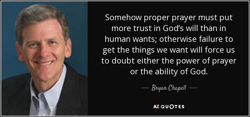 Somehow proper prayer must put more trust in God’s will than in human wants; otherwise failure to get the things we want will force us to doubt either the power of prayer or the ability of God. - Bryan Chapell