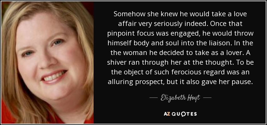 Somehow she knew he would take a love affair very seriously indeed. Once that pinpoint focus was engaged, he would throw himself body and soul into the liaison. In the the woman he decided to take as a lover. A shiver ran through her at the thought. To be the object of such ferocious regard was an alluring prospect, but it also gave her pause. - Elizabeth Hoyt