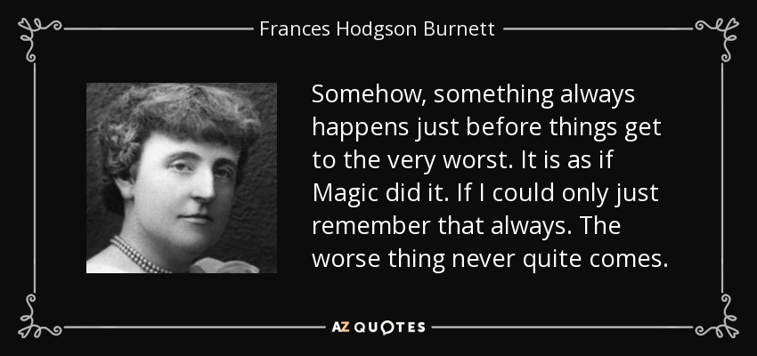 Somehow, something always happens just before things get to the very worst. It is as if Magic did it. If I could only just remember that always. The worse thing never quite comes. - Frances Hodgson Burnett