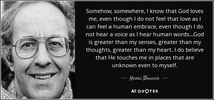 Somehow, somewhere, I know that God loves me, even though I do not feel that love as I can feel a human embrace, even though I do not hear a voice as I hear human words...God is greater than my senses, greater than my thoughts, greater than my heart. I do believe that He touches me in places that are unknown even to myself. - Henri Nouwen