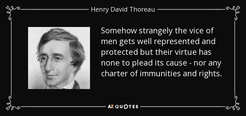 Somehow strangely the vice of men gets well represented and protected but their virtue has none to plead its cause - nor any charter of immunities and rights. - Henry David Thoreau