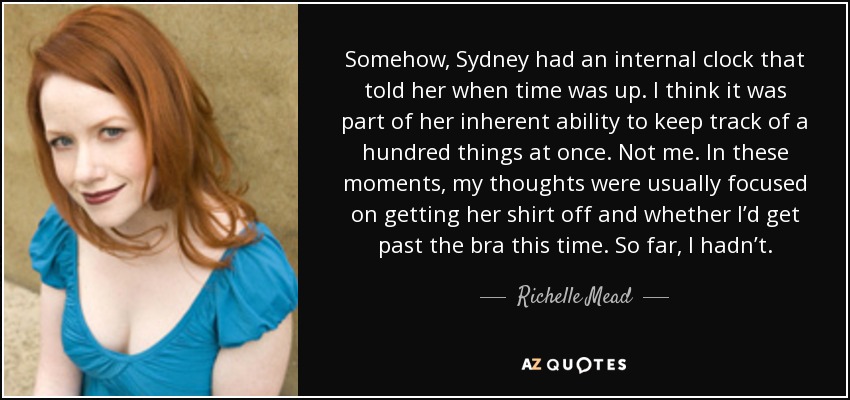 Somehow, Sydney had an internal clock that told her when time was up. I think it was part of her inherent ability to keep track of a hundred things at once. Not me. In these moments, my thoughts were usually focused on getting her shirt off and whether I’d get past the bra this time. So far, I hadn’t. - Richelle Mead