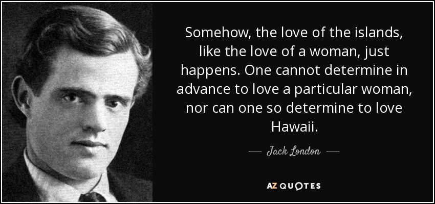 Somehow, the love of the islands, like the love of a woman, just happens. One cannot determine in advance to love a particular woman, nor can one so determine to love Hawaii. - Jack London