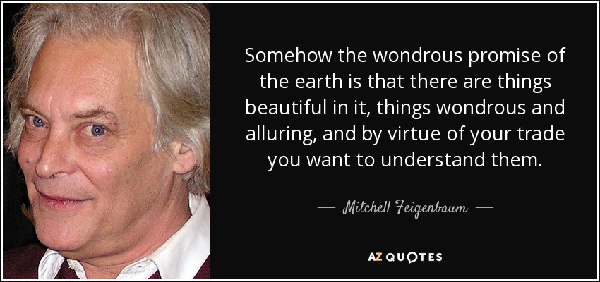 Somehow the wondrous promise of the earth is that there are things beautiful in it, things wondrous and alluring, and by virtue of your trade you want to understand them. - Mitchell Feigenbaum