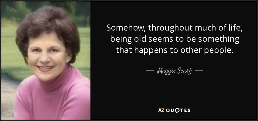 Somehow, throughout much of life, being old seems to be something that happens to other people. - Maggie Scarf