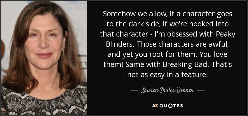 Somehow we allow, if a character goes to the dark side, if we're hooked into that character - I'm obsessed with Peaky Blinders. Those characters are awful, and yet you root for them. You love them! Same with Breaking Bad. That's not as easy in a feature. - Lauren Shuler Donner