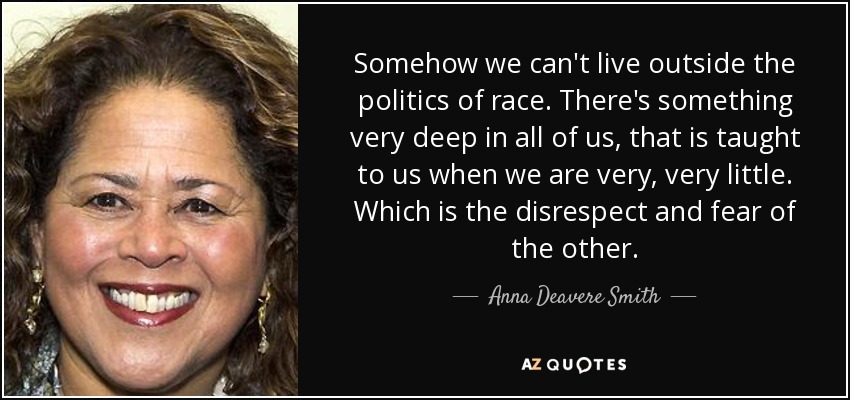 Somehow we can't live outside the politics of race. There's something very deep in all of us, that is taught to us when we are very, very little. Which is the disrespect and fear of the other. - Anna Deavere Smith