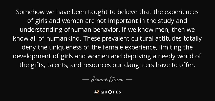 Somehow we have been taught to believe that the experiences of girls and women are not important in the study and understanding ofhuman behavior. If we know men, then we know all of humankind. These prevalent cultural attitudes totally deny the uniqueness of the female experience, limiting the development of girls and women and depriving a needy world of the gifts, talents, and resources our daughters have to offer. - Jeanne Elium