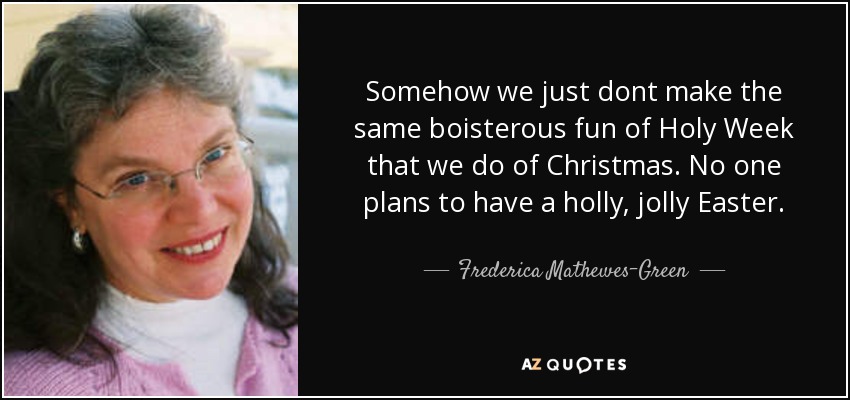 Somehow we just dont make the same boisterous fun of Holy Week that we do of Christmas. No one plans to have a holly, jolly Easter. - Frederica Mathewes-Green