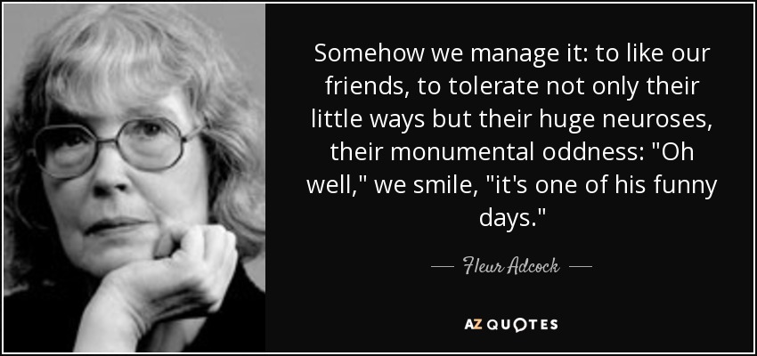 Somehow we manage it: to like our friends, to tolerate not only their little ways but their huge neuroses, their monumental oddness: 