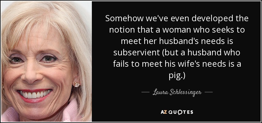 Somehow we've even developed the notion that a woman who seeks to meet her husband's needs is subservient (but a husband who fails to meet his wife's needs is a pig.) - Laura Schlessinger