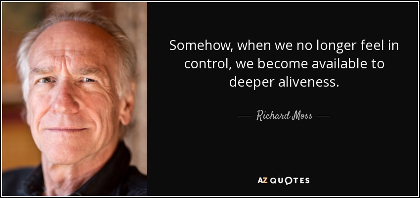 Somehow, when we no longer feel in control, we become available to deeper aliveness. - Richard Moss