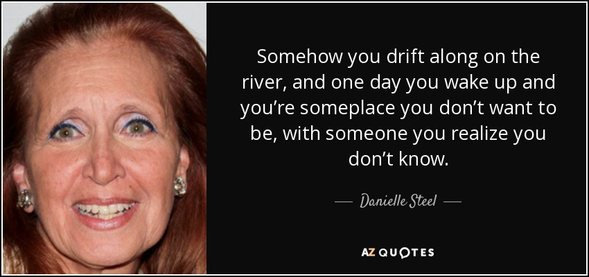Somehow you drift along on the river, and one day you wake up and you’re someplace you don’t want to be, with someone you realize you don’t know. - Danielle Steel