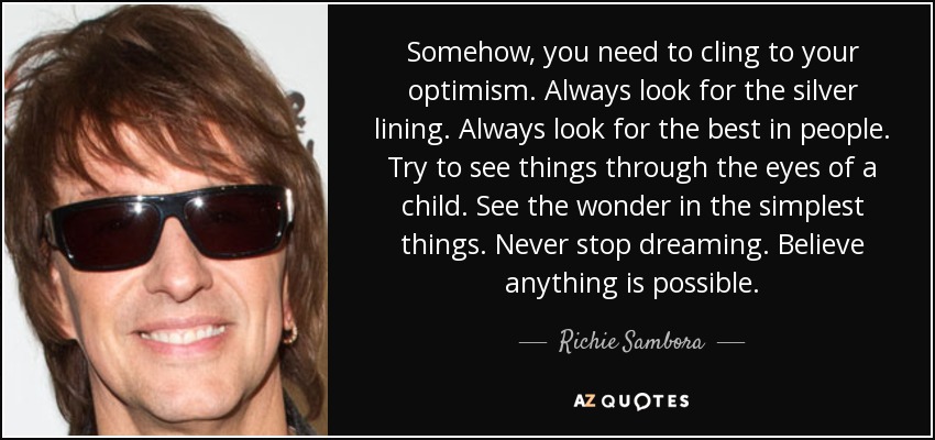 Somehow, you need to cling to your optimism. Always look for the silver lining. Always look for the best in people. Try to see things through the eyes of a child. See the wonder in the simplest things. Never stop dreaming. Believe anything is possible. - Richie Sambora