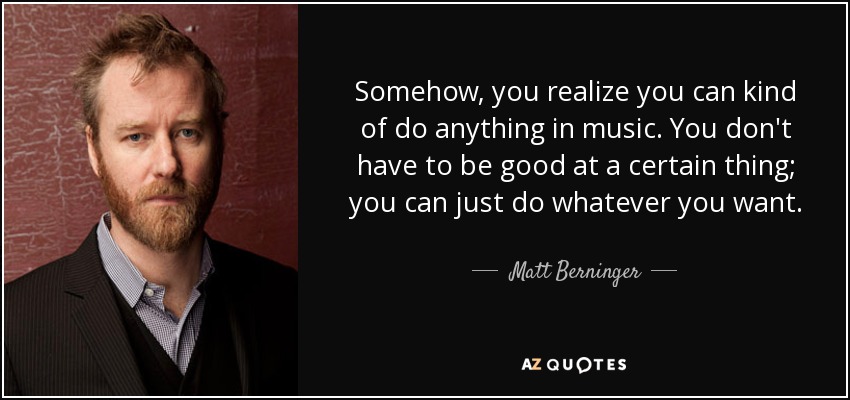Somehow, you realize you can kind of do anything in music. You don't have to be good at a certain thing; you can just do whatever you want. - Matt Berninger