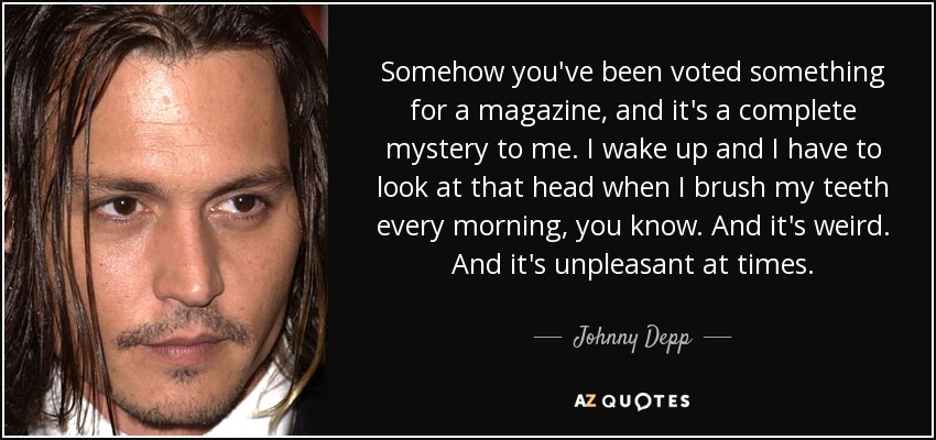 Somehow you've been voted something for a magazine, and it's a complete mystery to me. I wake up and I have to look at that head when I brush my teeth every morning, you know. And it's weird. And it's unpleasant at times. - Johnny Depp