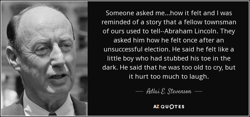 Someone asked me...how it felt and I was reminded of a story that a fellow townsman of ours used to tell--Abraham Lincoln. They asked him how he felt once after an unsuccessful election. He said he felt like a little boy who had stubbed his toe in the dark. He said that he was too old to cry, but it hurt too much to laugh. - Adlai E. Stevenson