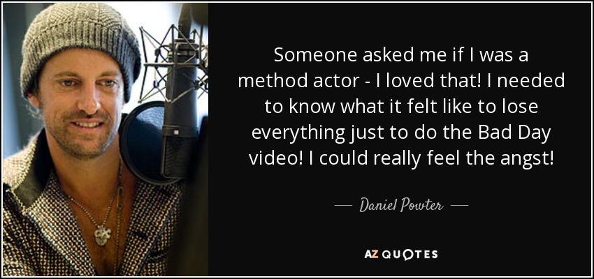 Someone asked me if I was a method actor - I loved that! I needed to know what it felt like to lose everything just to do the Bad Day video! I could really feel the angst! - Daniel Powter