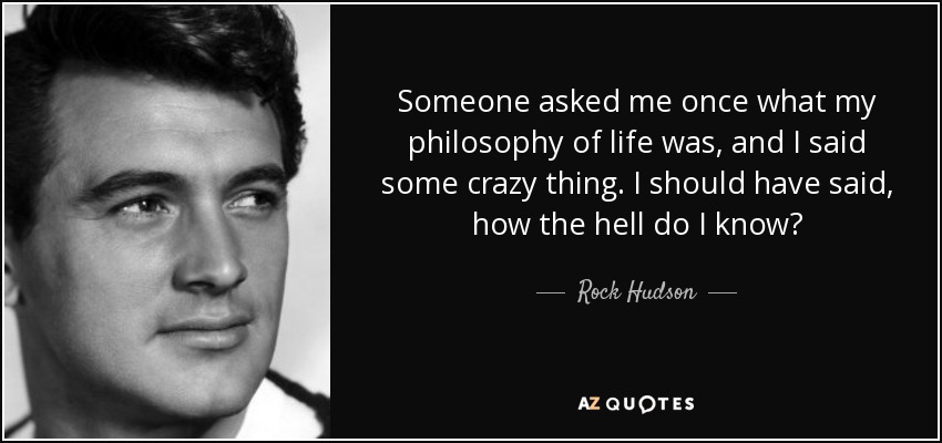 Someone asked me once what my philosophy of life was, and I said some crazy thing. I should have said, how the hell do I know? - Rock Hudson
