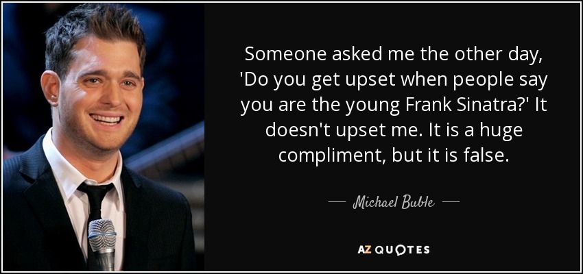 Someone asked me the other day, 'Do you get upset when people say you are the young Frank Sinatra?' It doesn't upset me. It is a huge compliment, but it is false. - Michael Buble